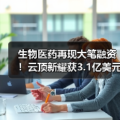 生物医药再现大笔融资！云顶新耀获3.1亿美元C轮融资