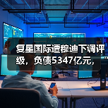 复星国际遭穆迪下调评级，负债5347亿元，“上海首富”也缺钱了？（图1）
