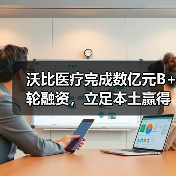 沃比医疗完成数亿元B+轮融资,立足本土赢得海外先机(图1) 沃比医疗完成数亿元B+轮融资,立足本土赢得海外先机(图1)