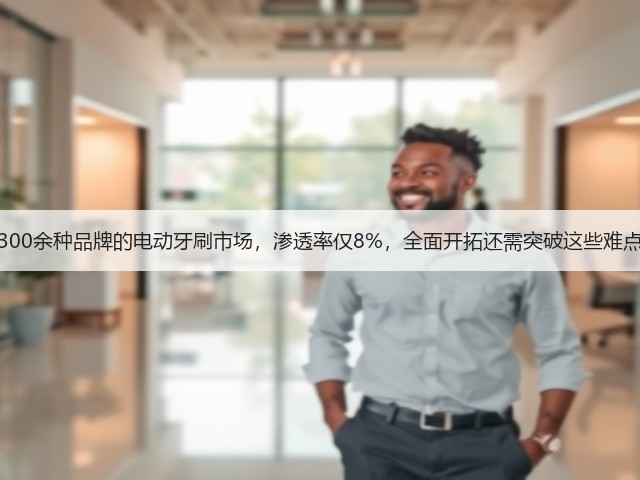 300余种品牌的电动牙刷市场，渗透率仅8%，全面开拓还需突破这些难点(图1)