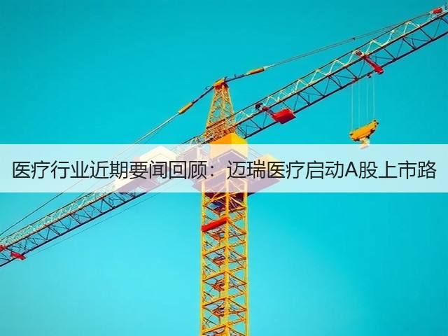 医疗行业近期要闻回顾：迈瑞医疗启动A股上市路(图3)