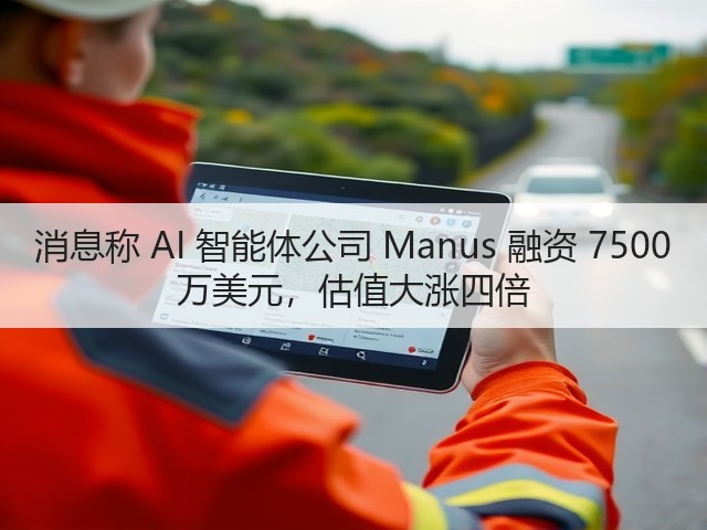 消息称 AI 智能体公司 Manus 融资 7500 万美元，估值大涨四倍(图1)