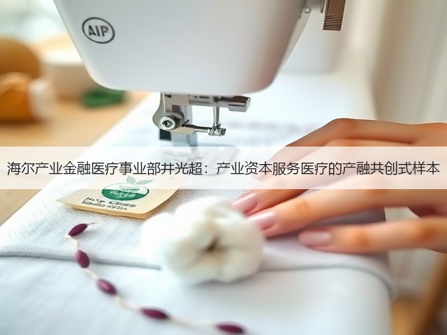 海尔产业金融医疗事业部井光超:产业资本服务医疗的产融共创式样本(图1) 海尔产业金融医疗事业部井光超:产业资本服务医疗的产融共创式样本(图1)