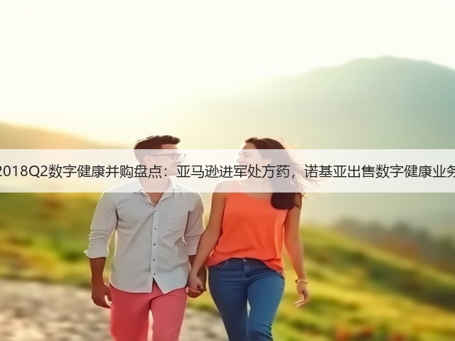 2018Q2数字健康并购盘点:亚马逊进军处方药,诺基亚出售数字健康业务(图2) 2018Q2数字健康并购盘点:亚马逊进军处方药,诺基亚出售数字健康业务(图2)