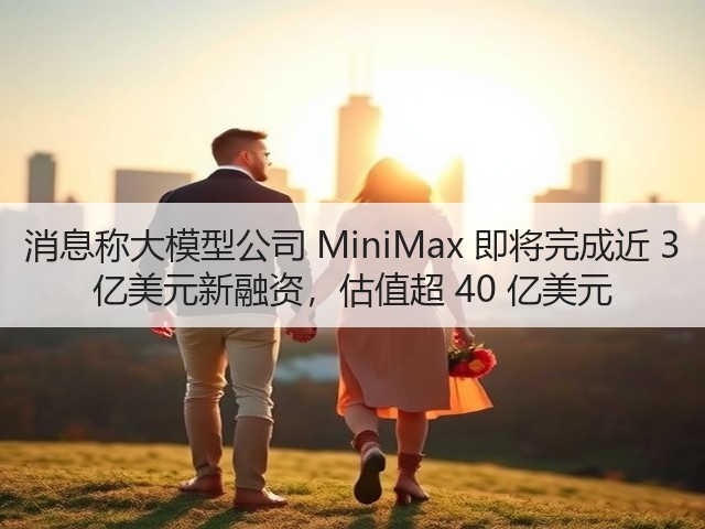 消息称大模型公司 MiniMax 即将完成近 3 亿美元新融资，估值超 40 亿美元(图2)