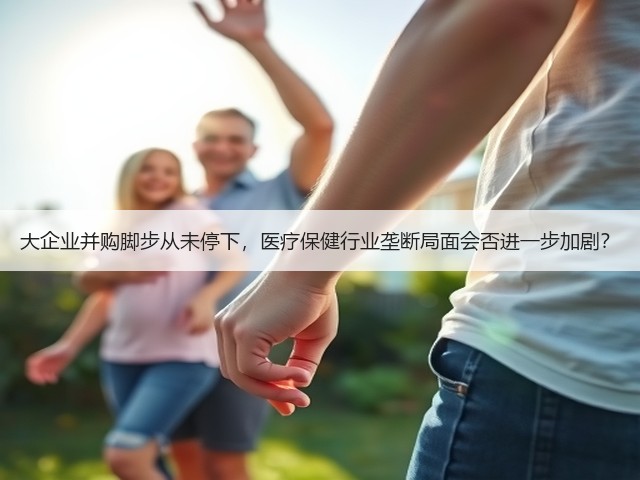 大企业并购脚步从未停下，医疗保健行业垄断局面会否进一步加剧？(图1)