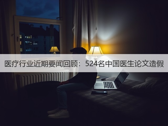 医疗行业近期要闻回顾：524名中国医生论文造假(图1)