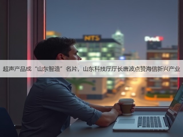 超声产品成“山东智造”名片,山东科技厅厅长唐波点赞海信新兴产业(图2) 超声产品成“山东智造”名片,山东科技厅厅长唐波点赞海信新兴产业(图2)