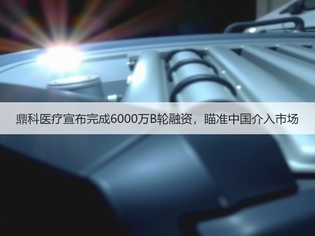 鼎科医疗宣布完成6000万B轮融资，瞄准中国介入市场(图1)