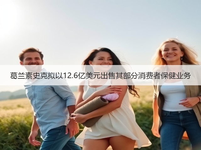 葛兰素史克拟以12.6亿美元出售其部分消费者保健业务(图1)