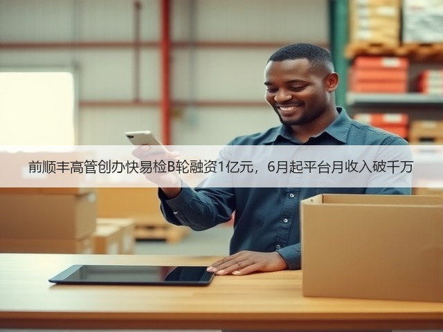 前顺丰高管创办快易检B轮融资1亿元，6月起平台月收入破千万(图1)