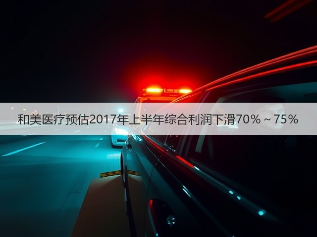 和美医疗预估2017年上半年综合利润下滑70％～75％(图1)