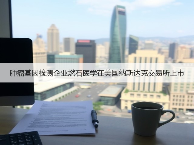 肿瘤基因检测企业燃石医学在美国纳斯达克交易所上市(图1) 肿瘤基因检测企业燃石医学在美国纳斯达克交易所上市(图1)