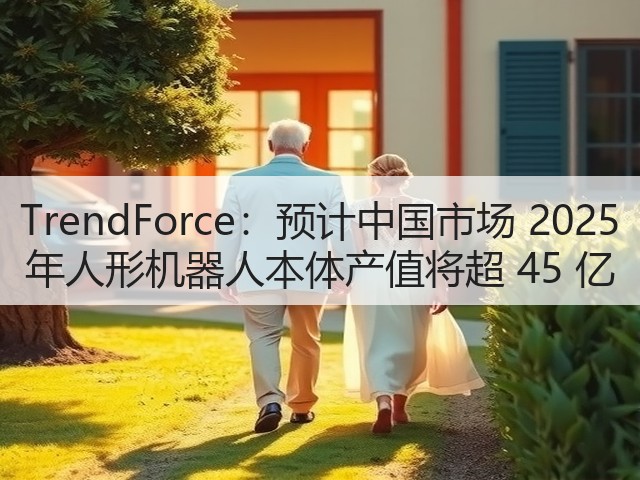TrendForce：预计中国市场 2025 年人形机器人本体产值将超 45 亿(图1)