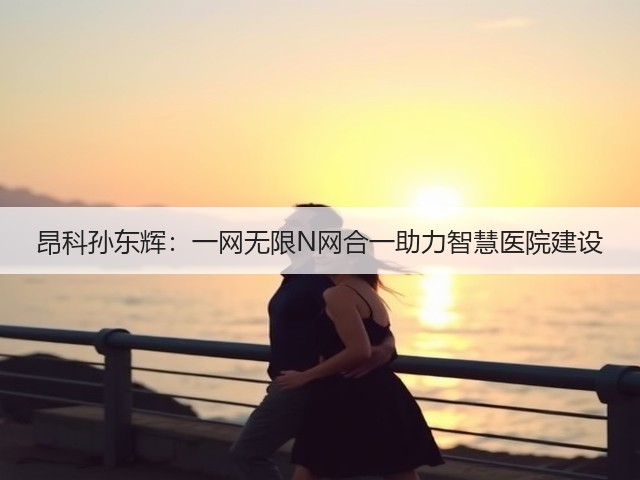 昂科孙东辉:一网无限N网合一助力智慧医院建设(图3) 昂科孙东辉:一网无限N网合一助力智慧医院建设(图3)