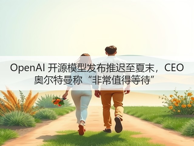 OpenAI 开源模型发布推迟至夏末，CEO 奥尔特曼称“非常值得等待”(图3)