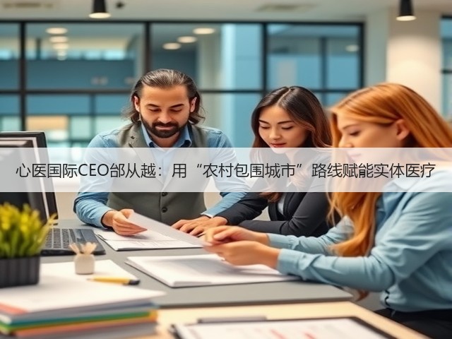 心医国际CEO邰从越：用“农村包围城市”路线赋能实体医疗(图1)