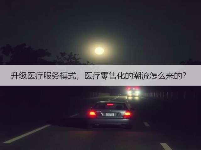 升级医疗服务模式,医疗零售化的潮流怎么来的?(图3) 升级医疗服务模式,医疗零售化的潮流怎么来的?(图3)