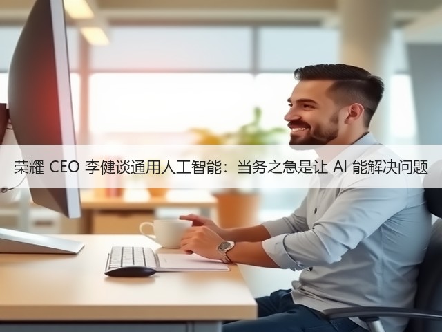 荣耀 CEO 李健谈通用人工智能：当务之急是让 AI 能解决问题(图1)