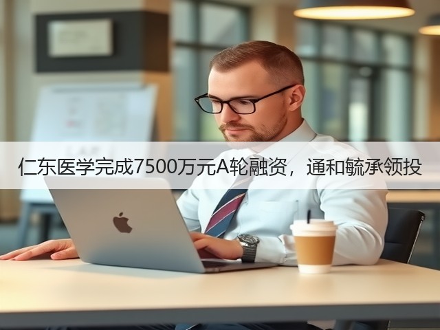 仁东医学完成7500万元A轮融资,通和毓承领投(图2) 仁东医学完成7500万元A轮融资,通和毓承领投(图2)