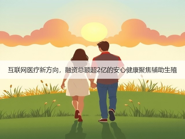 互联网医疗新方向,融资总额超2亿的安心健康聚焦辅助生殖(图2) 互联网医疗新方向,融资总额超2亿的安心健康聚焦辅助生殖(图2)
