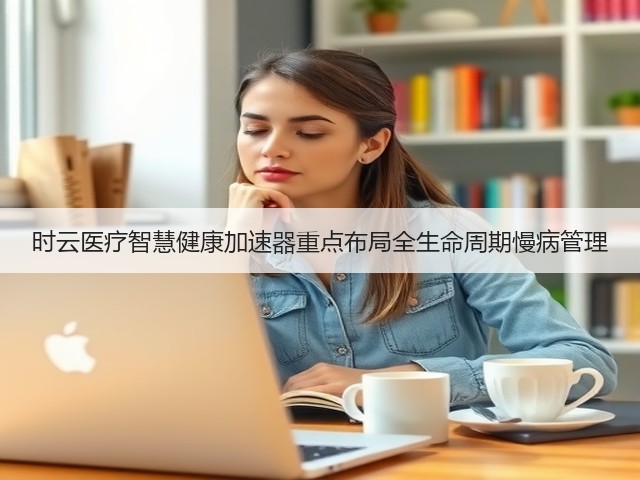 时云医疗智慧健康加速器重点布局全生命周期慢病管理(图1)