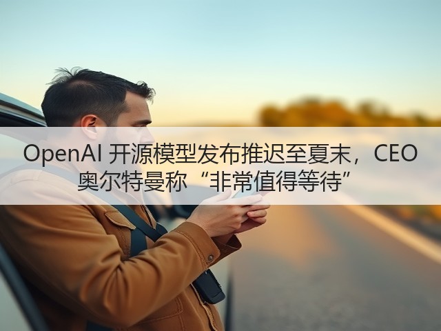 OpenAI 开源模型发布推迟至夏末，CEO 奥尔特曼称“非常值得等待”(图2)