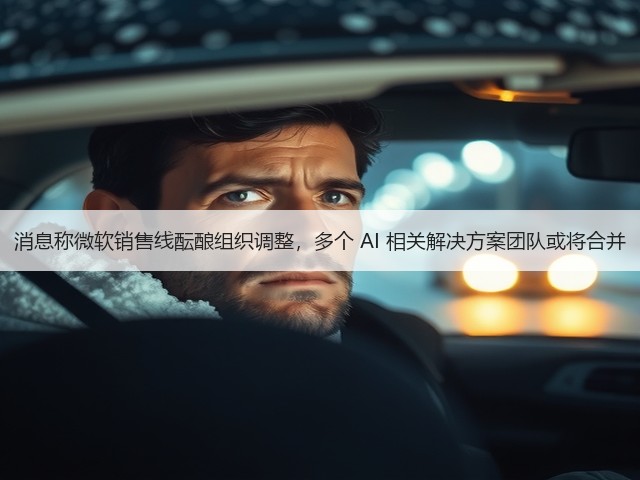 消息称微软销售线酝酿组织调整，多个 AI 相关解决方案团队或将合并(图1)