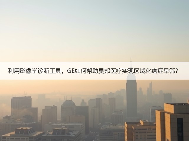 利用影像学诊断工具,GE如何帮助昊邦医疗实现区域化癌症早筛?(图1) 利用影像学诊断工具,GE如何帮助昊邦医疗实现区域化癌症早筛?(图1)