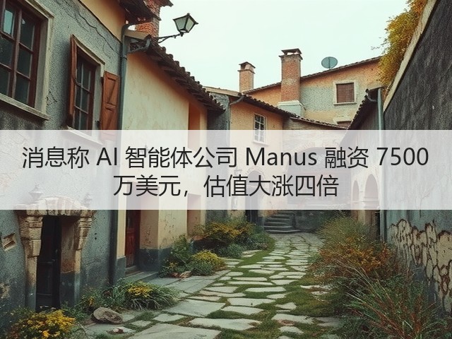 消息称 AI 智能体公司 Manus 融资 7500 万美元，估值大涨四倍(图2)