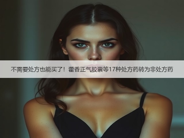 不需要处方也能买了!藿香正气胶囊等17种处方药转为非处方药(图1) 不需要处方也能买了!藿香正气胶囊等17种处方药转为非处方药(图1)