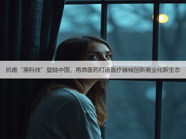 抗癌“黑科技”登陆中国,再鼎医药打造医疗器械创新商业化新生态(图2) 抗癌“黑科技”登陆中国,再鼎医药打造医疗器械创新商业化新生态(图2)